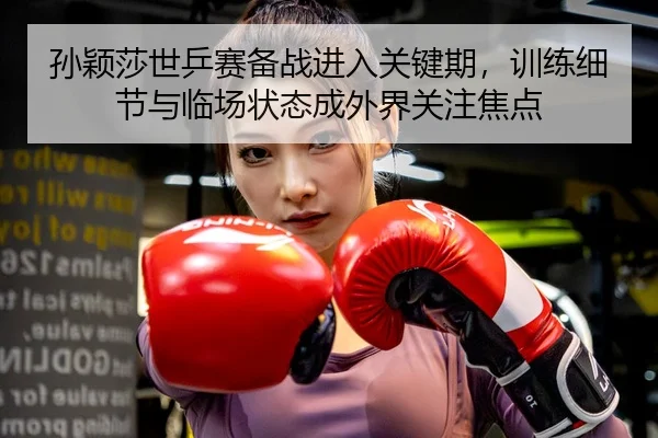 孙颖莎世乒赛备战进入关键期，训练细节与临场状态成外界关注焦点